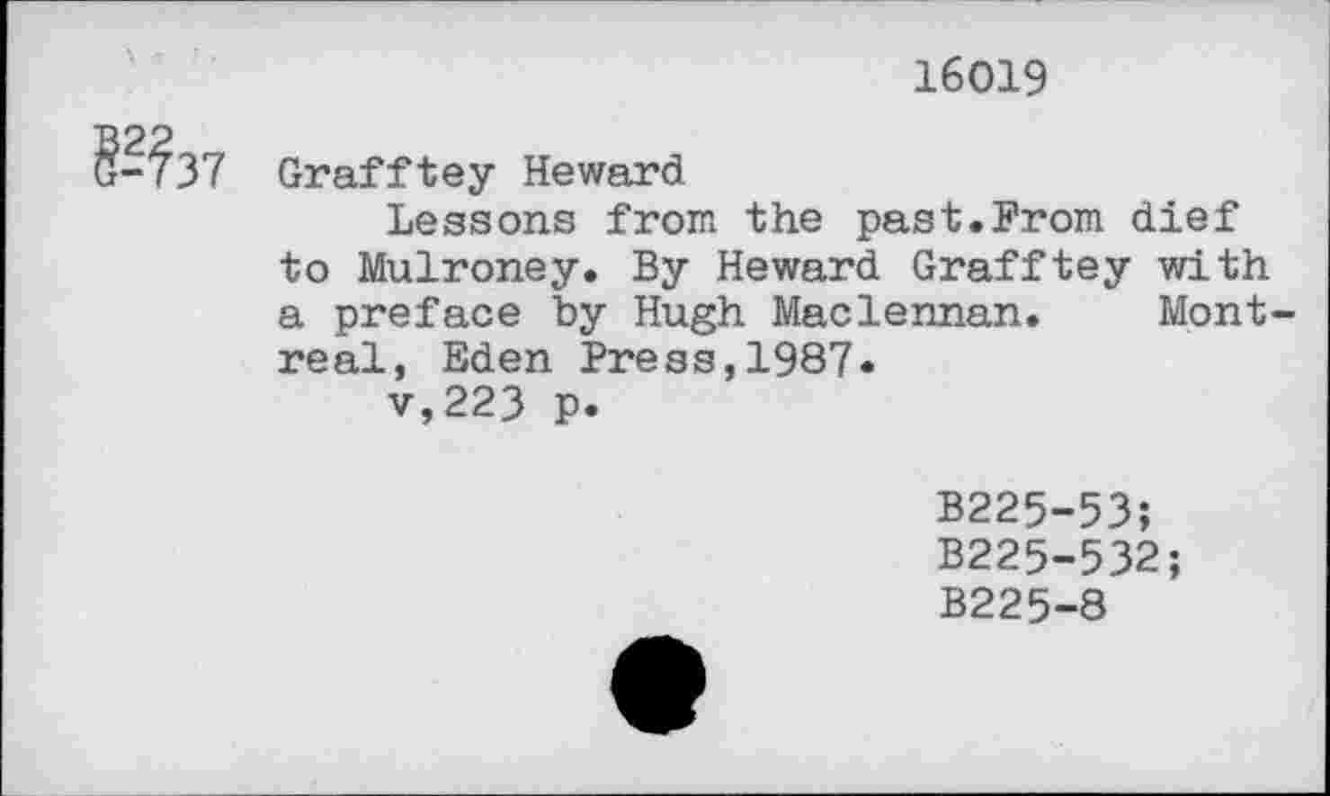 ﻿16019
Grafftey Heward
Lessons from the past.From dief to Mulroney. By Heward Grafftey with a preface by Hugh Maclennan. Montreal, Eden Press,1987* v,223 p.
B225-53;
B225-532;
B225-8